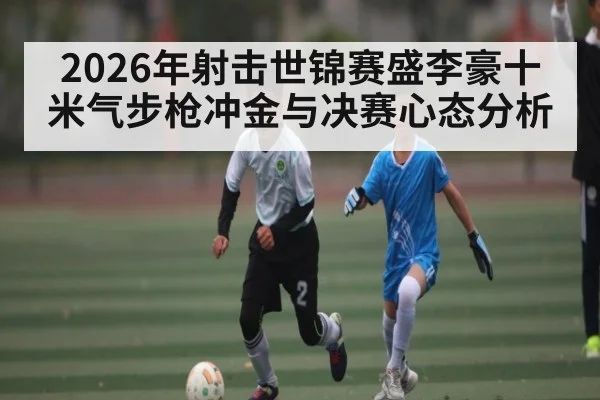 2026年射击世锦赛盛李豪十米气步枪冲金与决赛心态分析（Kaiyun Sports）