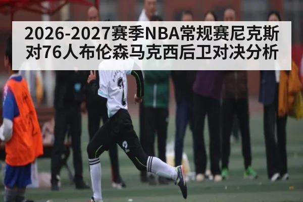 2026-2027赛季NBA常规赛尼克斯对76人布伦森马克西后卫对决分析
