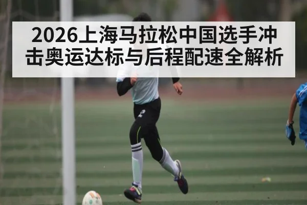 2026上海马拉松中国选手冲击奥运达标与后程配速全解析（Kaiyun Sports）